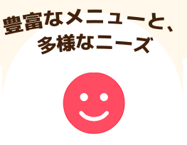 豊富なメニューと、多様なニーズ